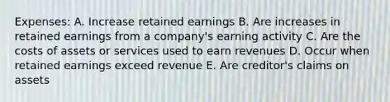 Expenses: A. Increase retained earnings B. Are increases in retained earnings from a company's earning activity C. Are the costs of assets or services used to earn revenues D. Occur when retained earnings exceed revenue E. Are creditor's claims on assets