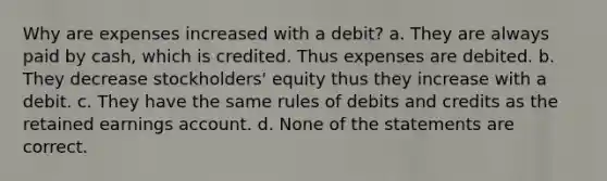 Why are expenses increased with a debit? a. They are always paid by cash, which is credited. Thus expenses are debited. b. They decrease stockholders' equity thus they increase with a debit. c. They have the same rules of debits and credits as the retained earnings account. d. None of the statements are correct.