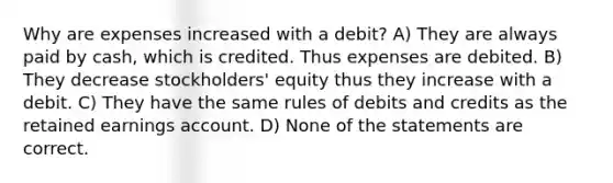 Why are expenses increased with a debit? A) They are always paid by cash, which is credited. Thus expenses are debited. B) They decrease stockholders' equity thus they increase with a debit. C) They have the same rules of debits and credits as the retained earnings account. D) None of the statements are correct.