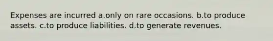 Expenses are incurred a.only on rare occasions. b.to produce assets. c.to produce liabilities. d.to generate revenues.