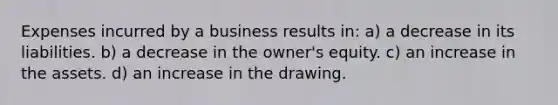 Expenses incurred by a business results in: a) a decrease in its liabilities. b) a decrease in the owner's equity. c) an increase in the assets. d) an increase in the drawing.