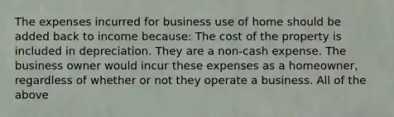 The expenses incurred for business use of home should be added back to income because: The cost of the property is included in depreciation. They are a non-cash expense. The business owner would incur these expenses as a homeowner, regardless of whether or not they operate a business. All of the above