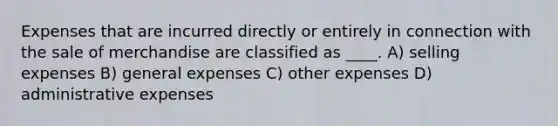 Expenses that are incurred directly or entirely in connection with the sale of merchandise are classified as ____. A) selling expenses B) general expenses C) other expenses D) administrative expenses