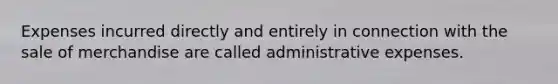 Expenses incurred directly and entirely in connection with the sale of merchandise are called administrative expenses.