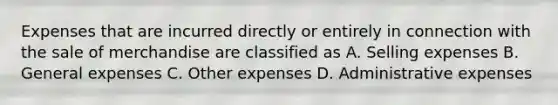 Expenses that are incurred directly or entirely in connection with the sale of merchandise are classified as A. Selling expenses B. General expenses C. Other expenses D. Administrative expenses