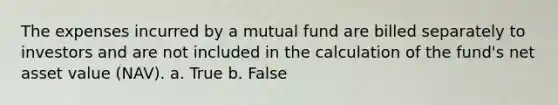 ​The expenses incurred by a mutual fund are billed separately to investors and are not included in the calculation of the fund's net asset value (NAV). a. ​True b. ​False