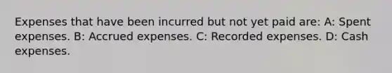 Expenses that have been incurred but not yet paid are: A: Spent expenses. B: Accrued expenses. C: Recorded expenses. D: Cash expenses.