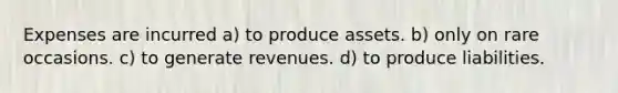 Expenses are incurred a) to produce assets. b) only on rare occasions. c) to generate revenues. d) to produce liabilities.