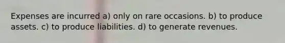 Expenses are incurred a) only on rare occasions. b) to produce assets. c) to produce liabilities. d) to generate revenues.