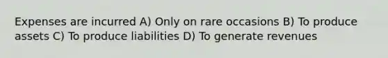 Expenses are incurred A) Only on rare occasions B) To produce assets C) To produce liabilities D) To generate revenues