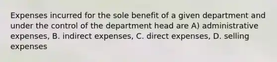 Expenses incurred for the sole benefit of a given department and under the control of the department head are A) administrative expenses, B. indirect expenses, C. direct expenses, D. selling expenses