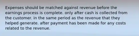 Expenses should be matched against revenue before the earnings process is complete. only after cash is collected from the customer. in the same period as the revenue that they helped generate. after payment has been made for any costs related to the revenue.