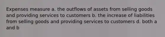 Expenses measure a. the outflows of assets from selling goods and providing services to customers b. the increase of liabilities from selling goods and providing services to customers d. both a and b