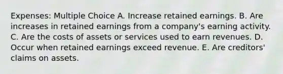 Expenses: Multiple Choice A. Increase retained earnings. B. Are increases in retained earnings from a company's earning activity. C. Are the costs of assets or services used to earn revenues. D. Occur when retained earnings exceed revenue. E. Are creditors' claims on assets.