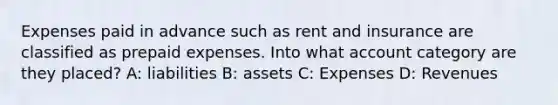 Expenses paid in advance such as rent and insurance are classified as prepaid expenses. Into what account category are they placed? A: liabilities B: assets C: Expenses D: Revenues