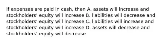 If expenses are paid in cash, then A. assets will increase and stockholders' equity will increase B. liabilities will decrease and stockholders' equity will increase C. liabilities will increase and stockholders' equity will increase D. assets will decrease and stockholders' equity will decrease