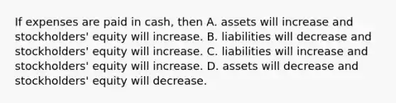 If expenses are paid in cash, then A. assets will increase and stockholders' equity will increase. B. liabilities will decrease and stockholders' equity will increase. C. liabilities will increase and stockholders' equity will increase. D. assets will decrease and stockholders' equity will decrease.