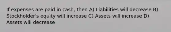 If expenses are paid in cash, then A) Liabilities will decrease B) Stockholder's equity will increase C) Assets will increase D) Assets will decrease