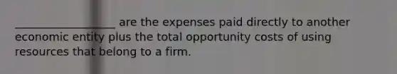 __________________ are the expenses paid directly to another economic entity plus the total opportunity costs of using resources that belong to a firm.