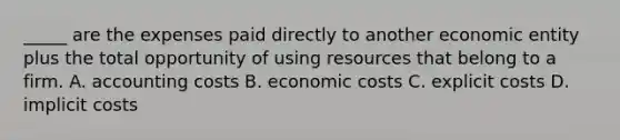 _____ are the expenses paid directly to another economic entity plus the total opportunity of using resources that belong to a firm. A. accounting costs B. economic costs C. explicit costs D. implicit costs