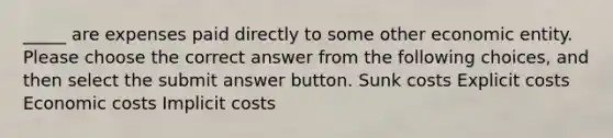 _____ are expenses paid directly to some other economic entity. Please choose the correct answer from the following choices, and then select the submit answer button. Sunk costs Explicit costs Economic costs Implicit costs