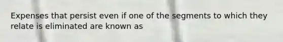 Expenses that persist even if one of the segments to which they relate is eliminated are known as