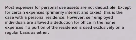 Most expenses for personal use assets are not deductible. Except for certain expenses (primarily interest and taxes), this is the case with a personal residence. However, self-employed individuals are allowed a deduction for office in the home expenses if a portion of the residence is used exclusively on a regular basis as either: