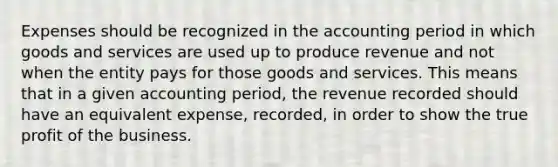 Expenses should be recognized in the accounting period in which goods and services are used up to produce revenue and not when the entity pays for those goods and services. This means that in a given accounting period, the revenue recorded should have an equivalent expense, recorded, in order to show the true profit of the business.