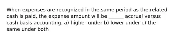 When expenses are recognized in the same period as the related cash is paid, the expense amount will be ______ accrual versus cash basis accounting. a) higher under b) lower under c) the same under both