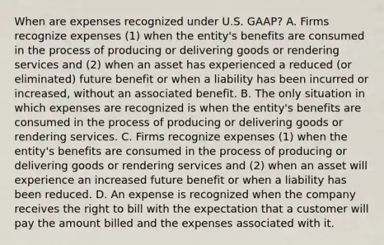 When are expenses recognized under U.S.​ GAAP? A. Firms recognize expenses​ (1) when the​ entity's benefits are consumed in the process of producing or delivering goods or rendering services and​ (2) when an asset has experienced a reduced​ (or eliminated) future benefit or when a liability has been incurred or​ increased, without an associated benefit. B. The only situation in which expenses are recognized is when the​ entity's benefits are consumed in the process of producing or delivering goods or rendering services. C. Firms recognize expenses​ (1) when the​ entity's benefits are consumed in the process of producing or delivering goods or rendering services and​ (2) when an asset will experience an increased future benefit or when a liability has been reduced. D. An expense is recognized when the company receives the right to bill with the expectation that a customer will pay the amount billed and the expenses associated with it.