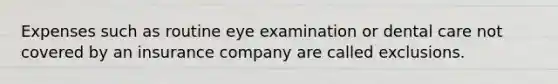 Expenses such as routine eye examination or dental care not covered by an insurance company are called exclusions.