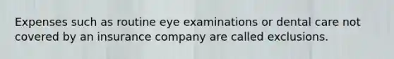 Expenses such as routine eye examinations or dental care not covered by an insurance company are called exclusions.