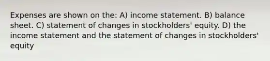 Expenses are shown on the: A) <a href='https://www.questionai.com/knowledge/kCPMsnOwdm-income-statement' class='anchor-knowledge'>income statement</a>. B) balance sheet. C) statement of changes in stockholders' equity. D) the income statement and the statement of changes in stockholders' equity