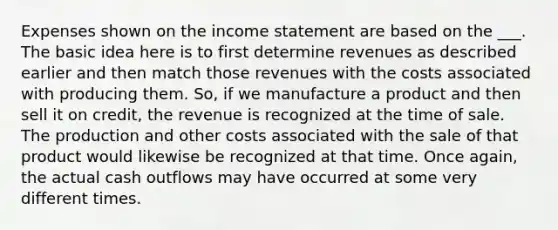 Expenses shown on the income statement are based on the ___. The basic idea here is to first determine revenues as described earlier and then match those revenues with the costs associated with producing them. So, if we manufacture a product and then sell it on credit, the revenue is recognized at the time of sale. The production and other costs associated with the sale of that product would likewise be recognized at that time. Once again, the actual cash outflows may have occurred at some very different times.