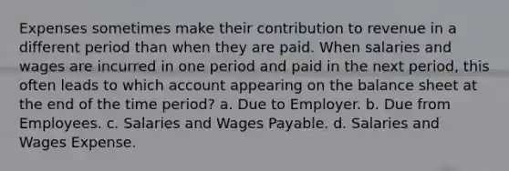 Expenses sometimes make their contribution to revenue in a different period than when they are paid. When salaries and wages are incurred in one period and paid in the next period, this often leads to which account appearing on the balance sheet at the end of the time period? a. Due to Employer. b. Due from Employees. c. Salaries and Wages Payable. d. Salaries and Wages Expense.