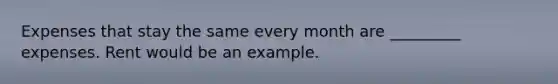 Expenses that stay the same every month are _________ expenses. Rent would be an example.