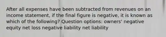 After all expenses have been subtracted from revenues on an income statement, if the final figure is negative, it is known as which of the following? Question options: owners' negative equity net loss negative liability net liability