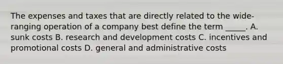 The expenses and taxes that are directly related to the wide-ranging operation of a company best define the term _____. A. sunk costs B. research and development costs C. incentives and promotional costs D. general and administrative costs