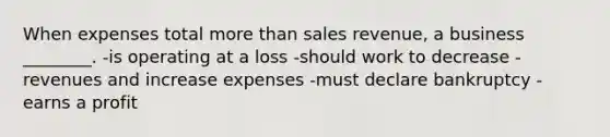 When expenses total more than sales revenue, a business ________. -is operating at a loss -should work to decrease -revenues and increase expenses -must declare bankruptcy -earns a profit