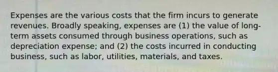 Expenses are the various costs that the firm incurs to generate revenues. Broadly speaking, expenses are (1) the value of long-term assets consumed through business operations, such as depreciation expense; and (2) the costs incurred in conducting business, such as labor, utilities, materials, and taxes.