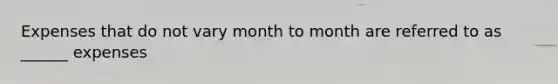 Expenses that do not vary month to month are referred to as ______ expenses