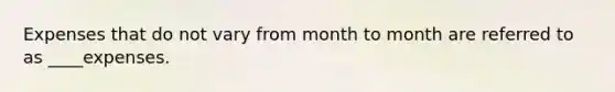 Expenses that do not vary from month to month are referred to as ____expenses.