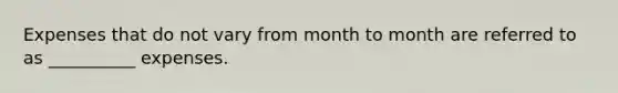 Expenses that do not vary from month to month are referred to as __________ expenses.