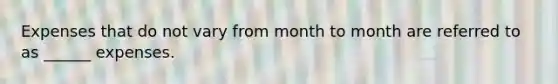 Expenses that do not vary from month to month are referred to as ______ expenses.