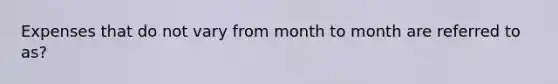 Expenses that do not vary from month to month are referred to as?