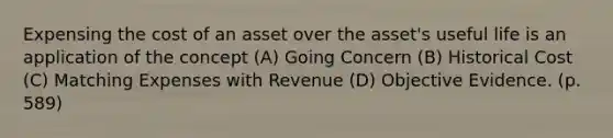 Expensing the cost of an asset over the asset's useful life is an application of the concept (A) Going Concern (B) Historical Cost (C) Matching Expenses with Revenue (D) Objective Evidence. (p. 589)