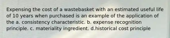 Expensing the cost of a wastebasket with an estimated useful life of 10 years when purchased is an example of the application of the a. consistency characteristic. b. expense recognition principle. c. materiality ingredient. d.historical cost principle