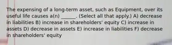 The expensing of a long-term asset, such as Equipment, over its useful life causes a(n) ______. (Select all that apply.) A) decrease in liabilities B) increase in shareholders' equity C) increase in assets D) decrease in assets E) increase in liabilities F) decrease in shareholders' equity