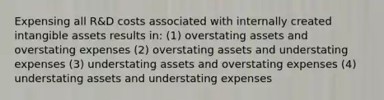 Expensing all R&D costs associated with internally created <a href='https://www.questionai.com/knowledge/kfaeAOzavC-intangible-assets' class='anchor-knowledge'>intangible assets</a> results in: (1) overstating assets and overstating expenses (2) overstating assets and understating expenses (3) understating assets and overstating expenses (4) understating assets and understating expenses