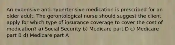 An expensive anti-hypertensive medication is prescribed for an older adult. The gerontological nurse should suggest the client apply for which type of insurance coverage to cover the cost of medication? a) Social Security b) Medicare part D c) Medicare part B d) Medicare part A